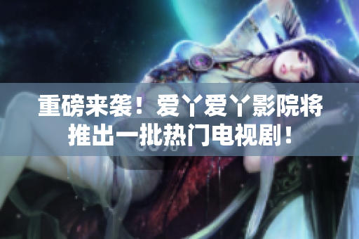 重磅来袭！爱丫爱丫影院将推出一批热门电视剧！