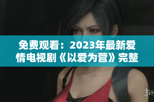免费观看：2023年最新爱情电视剧《以爱为营》完整版