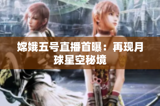 嫦娥五号直播首曝：再现月球星空秘境