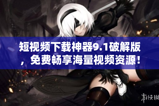 短视频下载神器9.1破解版，免费畅享海量视频资源！