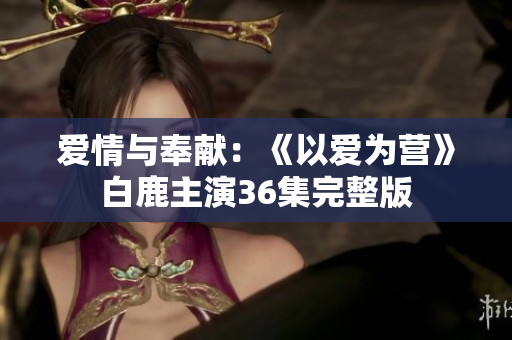 爱情与奉献：《以爱为营》白鹿主演36集完整版