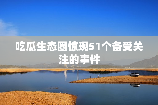 吃瓜生态圈惊现51个备受关注的事件