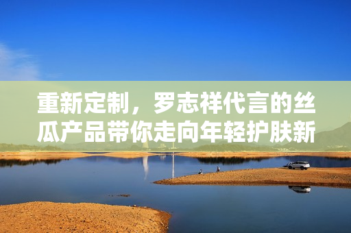 重新定制，罗志祥代言的丝瓜产品带你走向年轻护肤新时代！