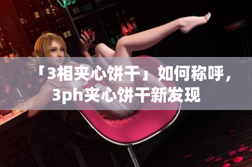 「3相夹心饼干」如何称呼，3ph夹心饼干新发现