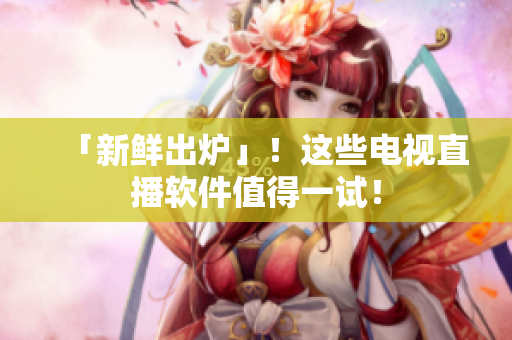 「新鲜出炉」！这些电视直播软件值得一试！