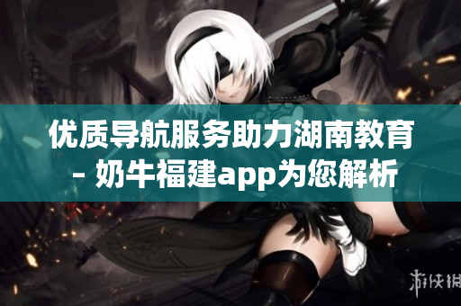 优质导航服务助力湖南教育 – 奶牛福建app为您解析