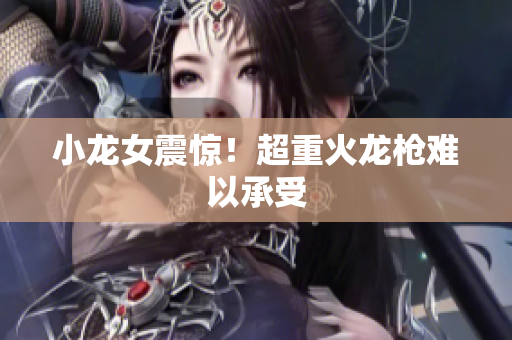 小龙女震惊！超重火龙枪难以承受