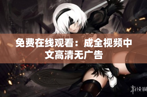 免费在线观看：成全视频中文高清无广告