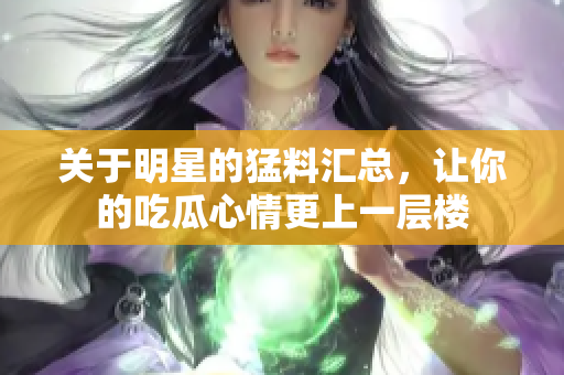 关于明星的猛料汇总，让你的吃瓜心情更上一层楼