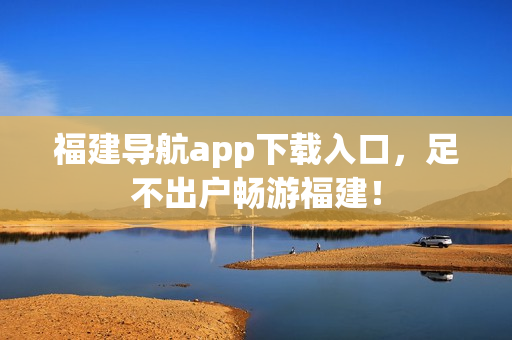 福建导航app下载入口，足不出户畅游福建！