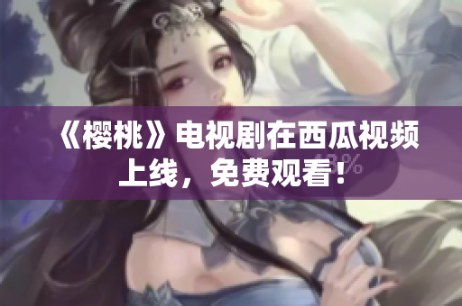 《樱桃》电视剧在西瓜视频上线，免费观看！