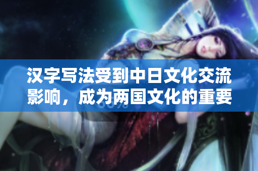 汉字写法受到中日文化交流影响，成为两国文化的重要纽带