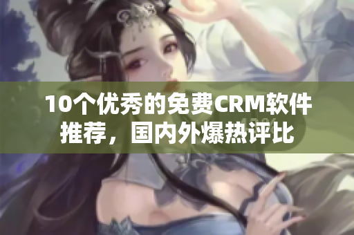 10个优秀的免费CRM软件推荐，国内外爆热评比