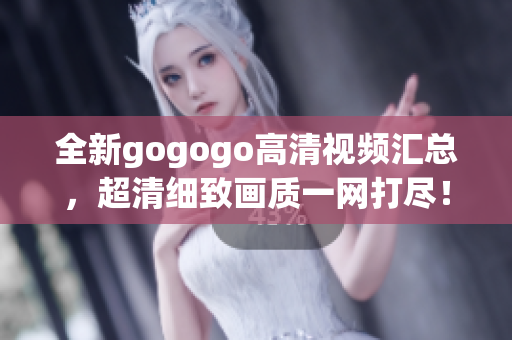 全新gogogo高清视频汇总，超清细致画质一网打尽！