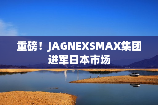 重磅！JAGNEXSMAX集团进军日本市场