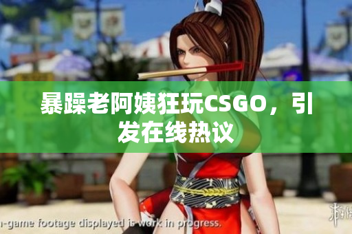 暴躁老阿姨狂玩CSGO，引发在线热议