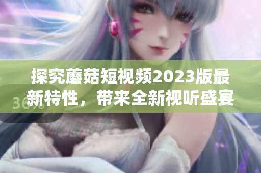 探究蘑菇短视频2023版最新特性，带来全新视听盛宴！