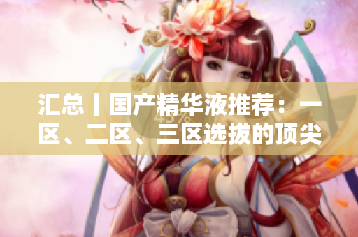 汇总丨国产精华液推荐：一区、二区、三区选拔的顶尖力作
