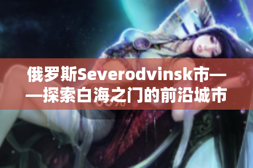 俄罗斯Severodvinsk市——探索白海之门的前沿城市