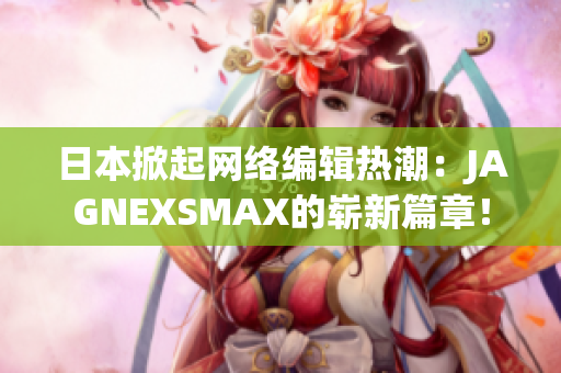 日本掀起网络编辑热潮：JAGNEXSMAX的崭新篇章！