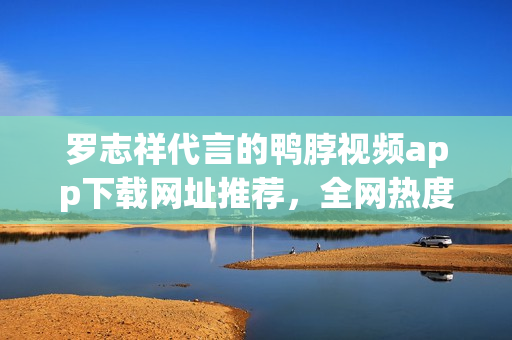 罗志祥代言的鸭脖视频app下载网址推荐，全网热度高涨！