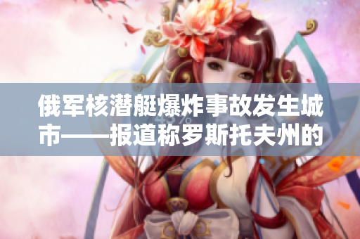 俄军核潜艇爆炸事故发生城市——报道称罗斯托夫州的塞韦罗德万斯克遭遇灾难
