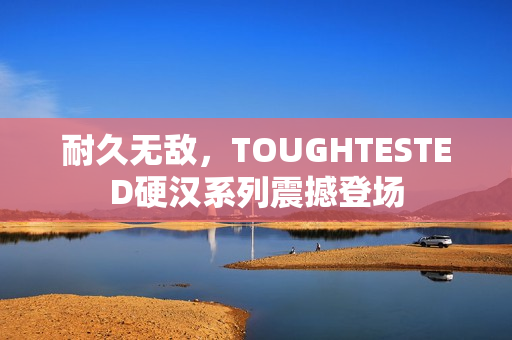 耐久无敌，TOUGHTESTED硬汉系列震撼登场