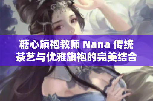 糖心旗袍教师 Nana 传统茶艺与优雅旗袍的完美结合