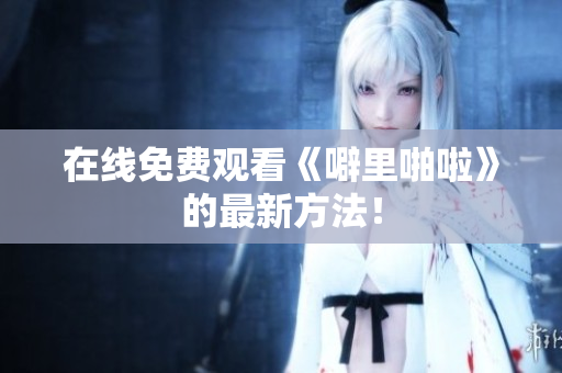 在线免费观看《噼里啪啦》的最新方法！