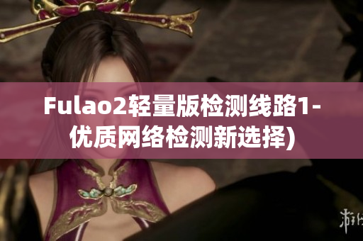 Fulao2轻量版检测线路1-优质网络检测新选择)