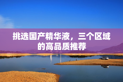 挑选国产精华液，三个区域的高品质推荐