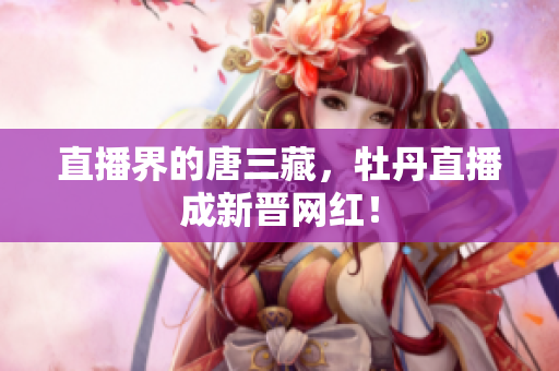 直播界的唐三藏，牡丹直播成新晋网红！