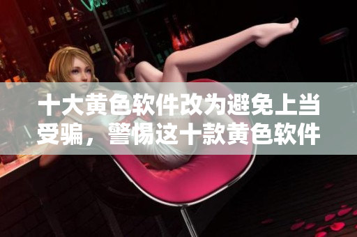 十大黄色软件改为避免上当受骗，警惕这十款黄色软件
