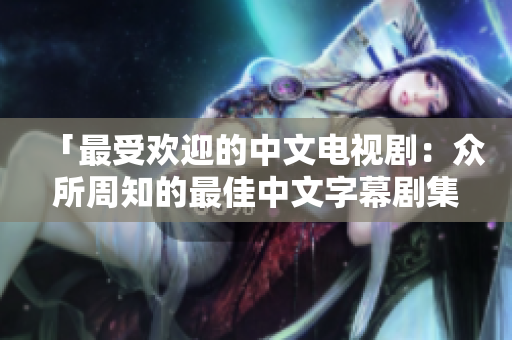「最受欢迎的中文电视剧：众所周知的最佳中文字幕剧集」