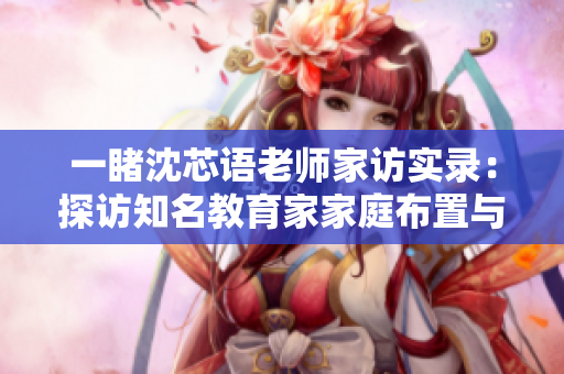 一睹沈芯语老师家访实录：探访知名教育家家庭布置与教育理念