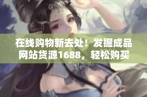 在线购物新去处！发掘成品网站货源1688，轻松购买价格实惠的商品