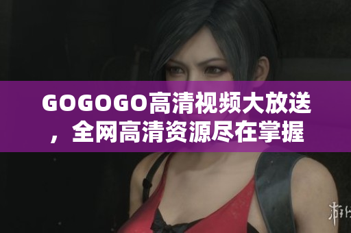 GOGOGO高清视频大放送，全网高清资源尽在掌握