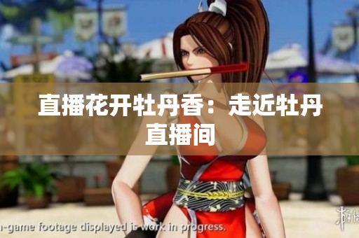 直播花开牡丹香：走近牡丹直播间