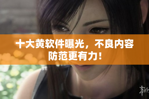 十大黄软件曝光，不良内容防范更有力！