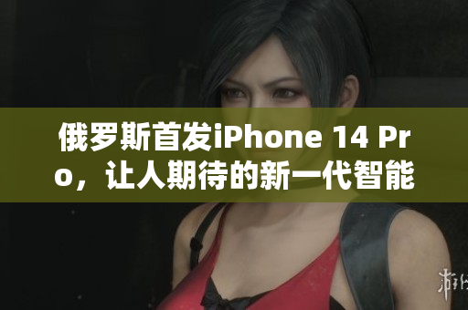 俄罗斯首发iPhone 14 Pro，让人期待的新一代智能手机