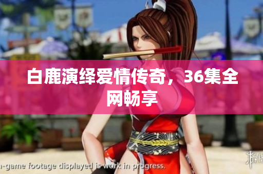 白鹿演绎爱情传奇，36集全网畅享