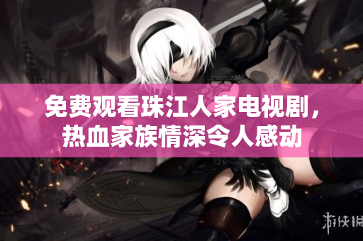 免费观看珠江人家电视剧，热血家族情深令人感动