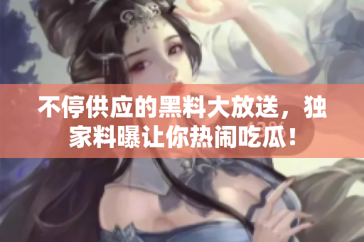 不停供应的黑料大放送，独家料曝让你热闹吃瓜！