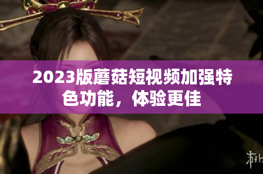 2023版蘑菇短视频加强特色功能，体验更佳