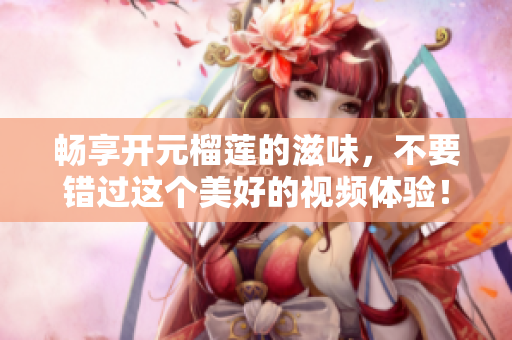 畅享开元榴莲的滋味，不要错过这个美好的视频体验！