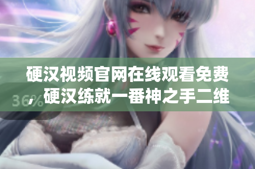 硬汉视频官网在线观看免费，硬汉练就一番神之手二维码，樱桃电视剧西瓜视频在线观看----OYcBBmMGlj4I