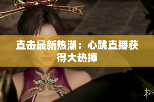 直击最新热潮：心跳直播获得大热捧