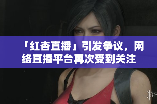 「红杏直播」引发争议，网络直播平台再次受到关注
