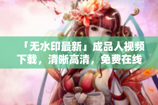 「无水印最新」成品人视频下载，清晰高清，免费在线观看
