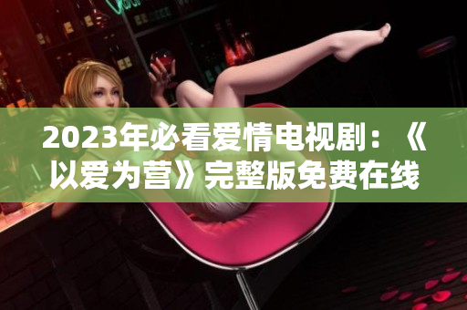2023年必看爱情电视剧：《以爱为营》完整版免费在线观看